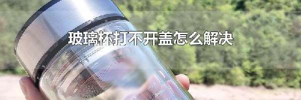 玻璃杯打不开盖怎么解决