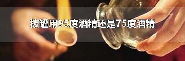 拔罐用95度酒精还是75度酒精