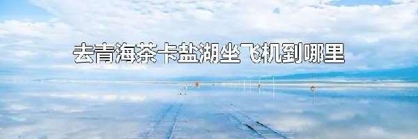 去青海茶卡盐湖坐飞机到哪里