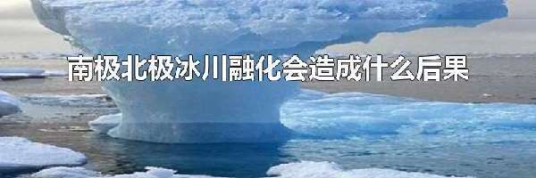 南极北极冰川融化会造成什么后果