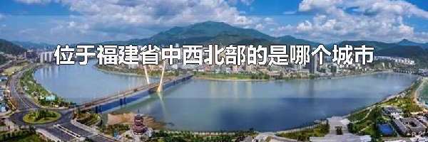 位于福建省中西北部的是哪个城市